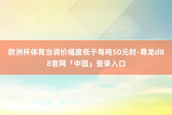 欧洲杯体育当调价幅度低于每吨50元时-尊龙d88官网「中国」登录入口