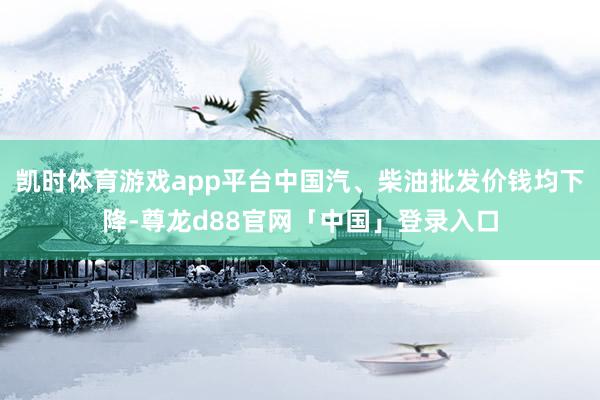 凯时体育游戏app平台中国汽、柴油批发价钱均下降-尊龙d88官网「中国」登录入口