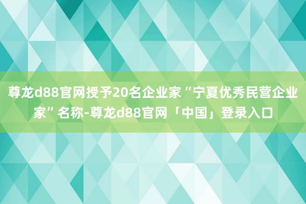 尊龙d88官网授予20名企业家“宁夏优秀民营企业家”名称-尊龙d88官网「中国」登录入口