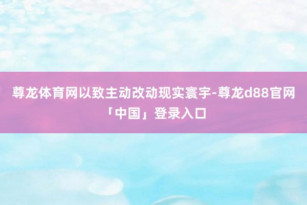 尊龙体育网以致主动改动现实寰宇-尊龙d88官网「中国」登录入口