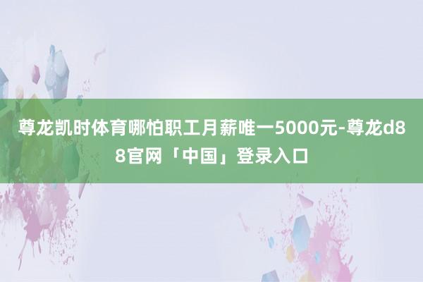 尊龙凯时体育哪怕职工月薪唯一5000元-尊龙d88官网「中国」登录入口