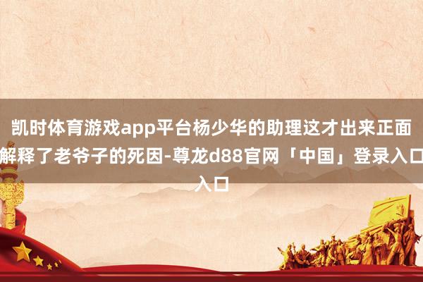 凯时体育游戏app平台杨少华的助理这才出来正面解释了老爷子的死因-尊龙d88官网「中国」登录入口