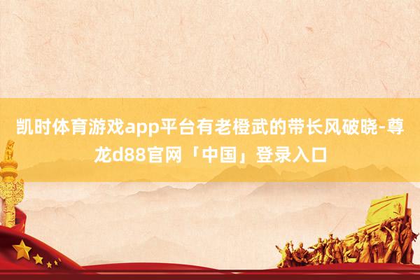 凯时体育游戏app平台有老橙武的带长风破晓-尊龙d88官网「中国」登录入口