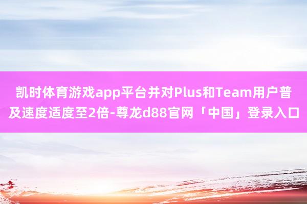 凯时体育游戏app平台并对Plus和Team用户普及速度适度至2倍-尊龙d88官网「中国」登录入口