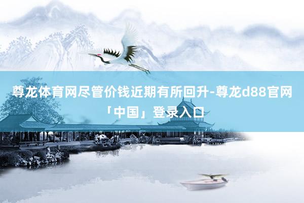 尊龙体育网尽管价钱近期有所回升-尊龙d88官网「中国」登录入口