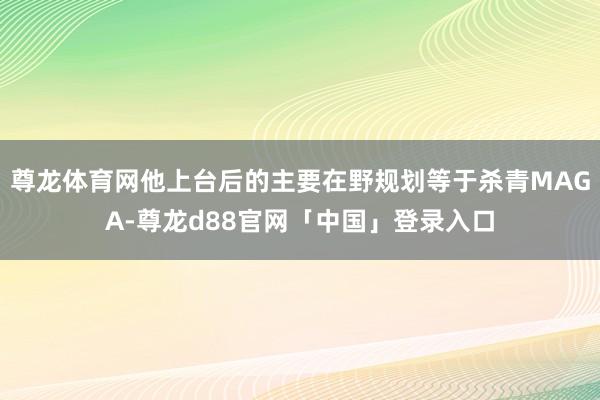 尊龙体育网他上台后的主要在野规划等于杀青MAGA-尊龙d88官网「中国」登录入口