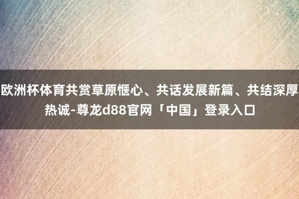 欧洲杯体育共赏草原惬心、共话发展新篇、共结深厚热诚-尊龙d88官网「中国」登录入口