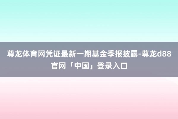 尊龙体育网凭证最新一期基金季报披露-尊龙d88官网「中国」登录入口