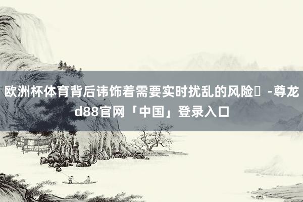 欧洲杯体育背后讳饰着需要实时扰乱的风险‌-尊龙d88官网「中国」登录入口