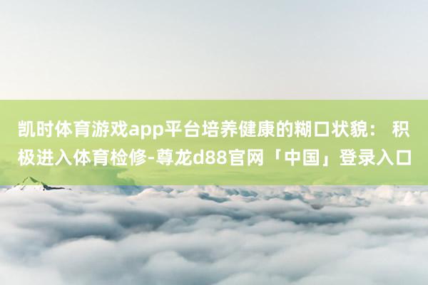 凯时体育游戏app平台培养健康的糊口状貌： 积极进入体育检修-尊龙d88官网「中国」登录入口