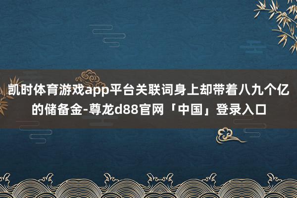 凯时体育游戏app平台关联词身上却带着八九个亿的储备金-尊龙d88官网「中国」登录入口