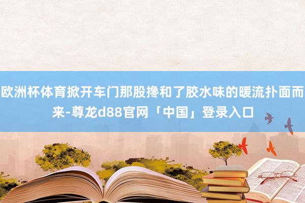 欧洲杯体育掀开车门那股搀和了胶水味的暖流扑面而来-尊龙d88官网「中国」登录入口