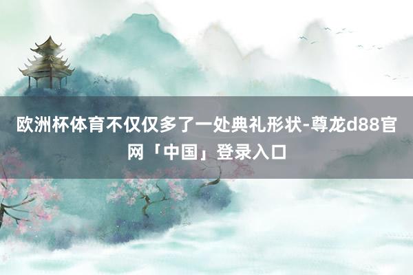 欧洲杯体育不仅仅多了一处典礼形状-尊龙d88官网「中国」登录入口