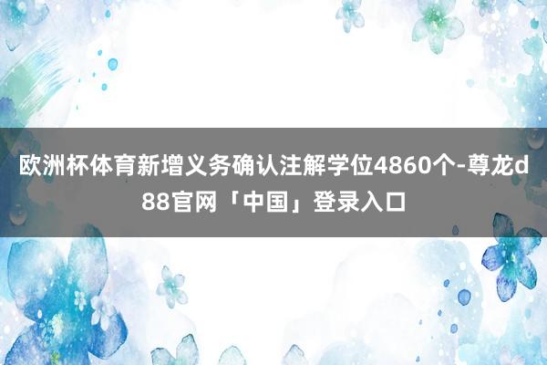 欧洲杯体育新增义务确认注解学位4860个-尊龙d88官网「中国」登录入口