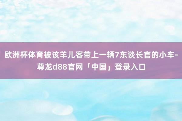 欧洲杯体育被该羊儿客带上一辆7东谈长官的小车-尊龙d88官网「中国」登录入口