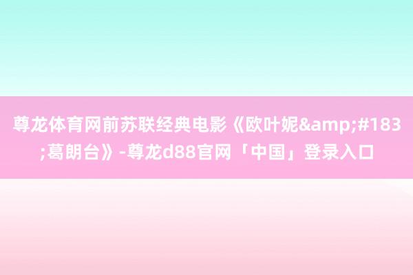 尊龙体育网前苏联经典电影《欧叶妮&#183;葛朗台》-尊龙d88官网「中国」登录入口
