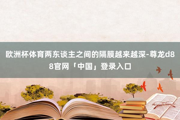 欧洲杯体育两东谈主之间的隔膜越来越深-尊龙d88官网「中国」登录入口