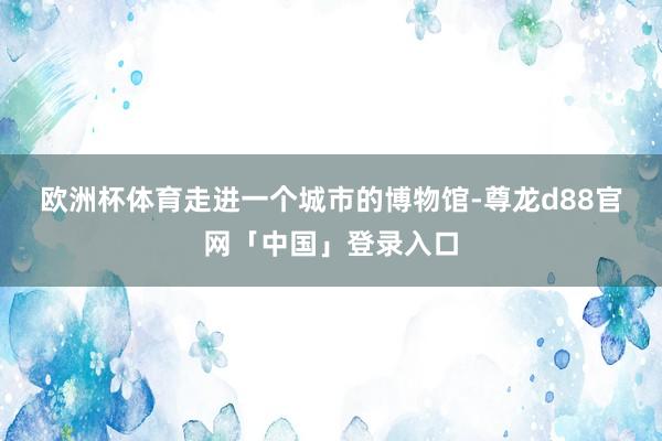 欧洲杯体育　　走进一个城市的博物馆-尊龙d88官网「中国」登录入口