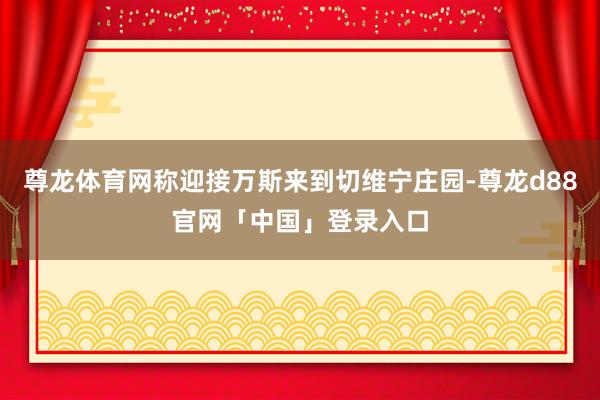 尊龙体育网称迎接万斯来到切维宁庄园-尊龙d88官网「中国」登录入口