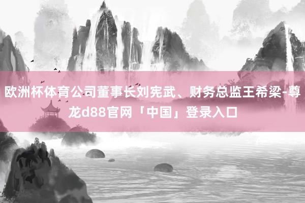 欧洲杯体育公司董事长刘宪武、财务总监王希梁-尊龙d88官网「中国」登录入口
