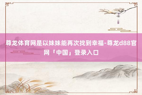 尊龙体育网是以妹妹能再次找到幸福-尊龙d88官网「中国」登录入口