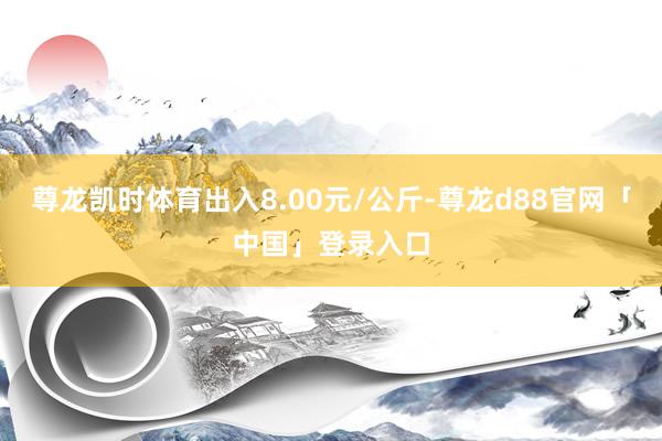 尊龙凯时体育出入8.00元/公斤-尊龙d88官网「中国」登录入口