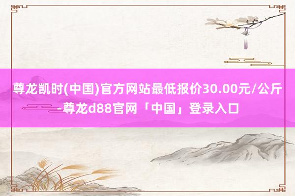 尊龙凯时(中国)官方网站最低报价30.00元/公斤-尊龙d88官网「中国」登录入口