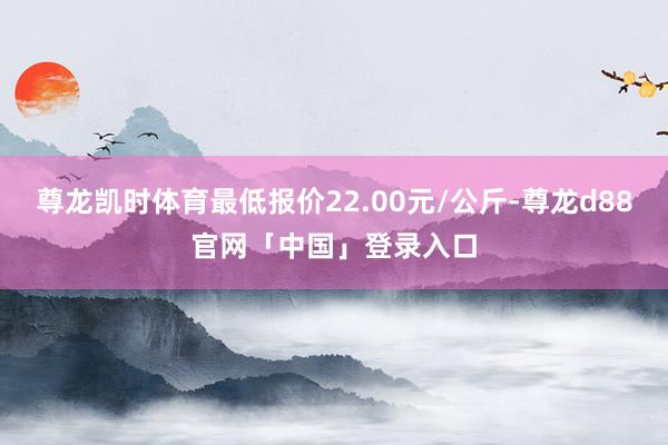 尊龙凯时体育最低报价22.00元/公斤-尊龙d88官网「中国」登录入口