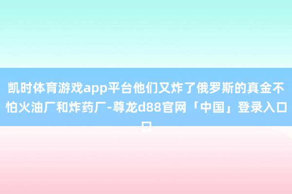 凯时体育游戏app平台他们又炸了俄罗斯的真金不怕火油厂和炸药厂-尊龙d88官网「中国」登录入口