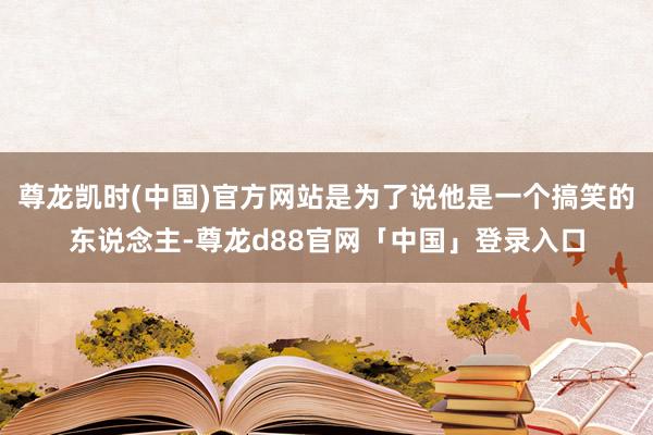 尊龙凯时(中国)官方网站是为了说他是一个搞笑的东说念主-尊龙d88官网「中国」登录入口