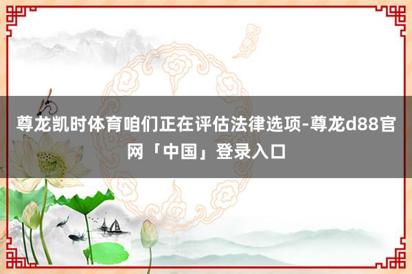 尊龙凯时体育咱们正在评估法律选项-尊龙d88官网「中国」登录入口
