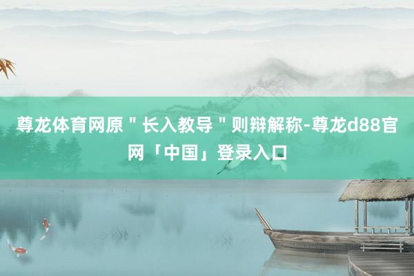 尊龙体育网原＂长入教导＂则辩解称-尊龙d88官网「中国」登录入口