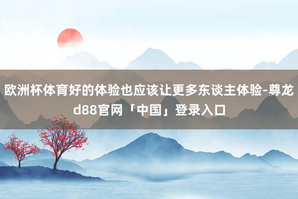 欧洲杯体育好的体验也应该让更多东谈主体验-尊龙d88官网「中国」登录入口