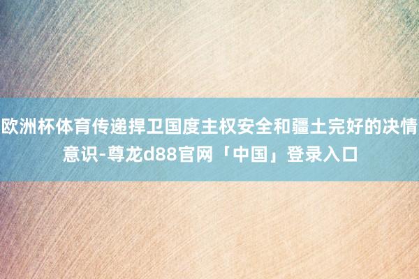 欧洲杯体育传递捍卫国度主权安全和疆土完好的决情意识-尊龙d88官网「中国」登录入口
