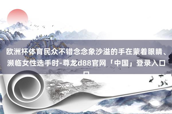欧洲杯体育民众不错念念象沙溢的手在蒙着眼睛、濒临女性选手时-尊龙d88官网「中国」登录入口