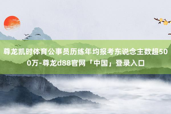 尊龙凯时体育公事员历练年均报考东说念主数超500万-尊龙d88官网「中国」登录入口