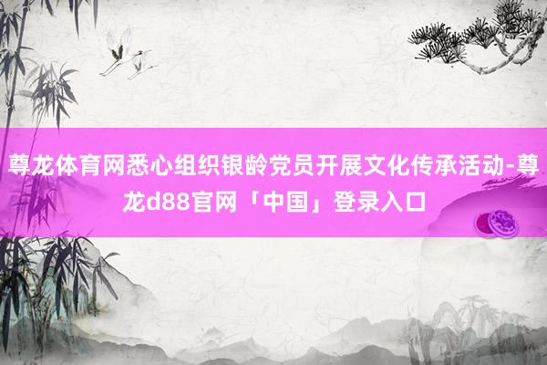 尊龙体育网悉心组织银龄党员开展文化传承活动-尊龙d88官网「中国」登录入口