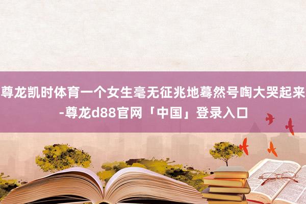 尊龙凯时体育一个女生毫无征兆地蓦然号啕大哭起来-尊龙d88官网「中国」登录入口