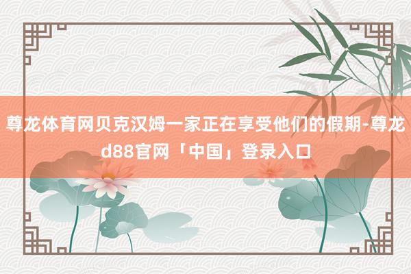 尊龙体育网贝克汉姆一家正在享受他们的假期-尊龙d88官网「中国」登录入口