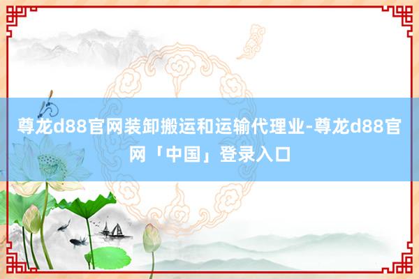 尊龙d88官网装卸搬运和运输代理业-尊龙d88官网「中国」登录入口
