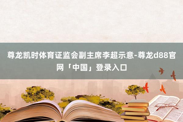 尊龙凯时体育证监会副主席李超示意-尊龙d88官网「中国」登录入口