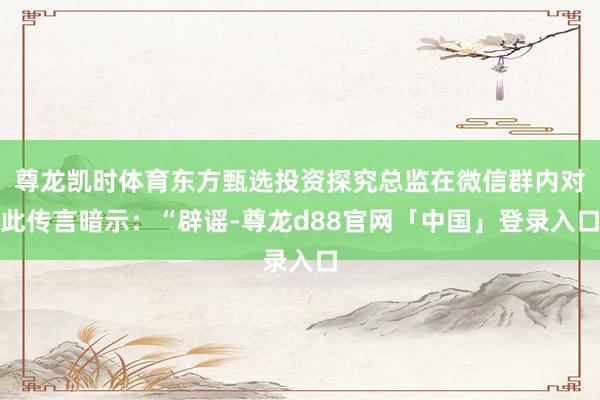 尊龙凯时体育东方甄选投资探究总监在微信群内对此传言暗示：“辟谣-尊龙d88官网「中国」登录入口