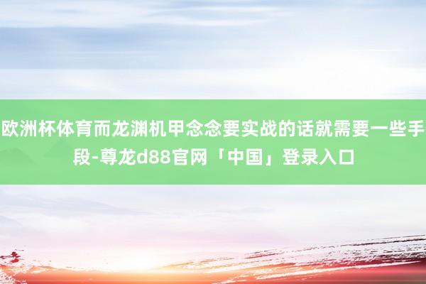 欧洲杯体育而龙渊机甲念念要实战的话就需要一些手段-尊龙d88官网「中国」登录入口