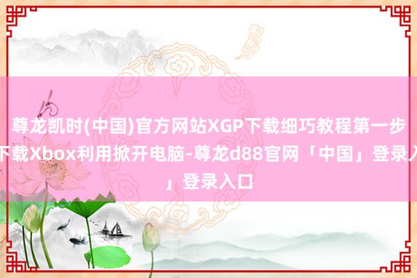尊龙凯时(中国)官方网站XGP下载细巧教程第一步：下载Xbox利用掀开电脑-尊龙d88官网「中国」登录入口