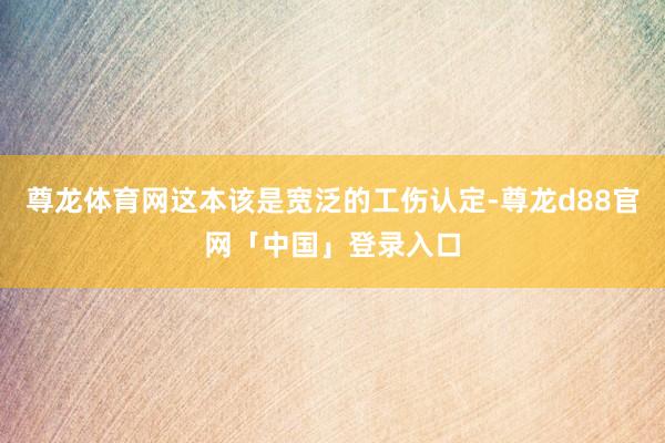 尊龙体育网这本该是宽泛的工伤认定-尊龙d88官网「中国」登录入口