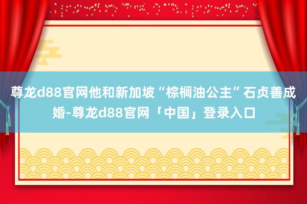 尊龙d88官网他和新加坡“棕榈油公主”石贞善成婚-尊龙d88官网「中国」登录入口