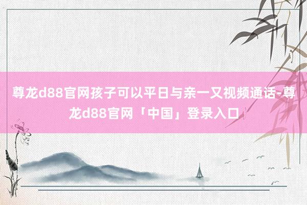 尊龙d88官网孩子可以平日与亲一又视频通话-尊龙d88官网「中国」登录入口