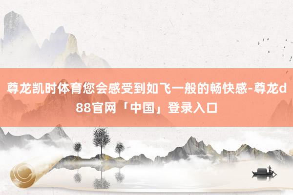 尊龙凯时体育您会感受到如飞一般的畅快感-尊龙d88官网「中国」登录入口