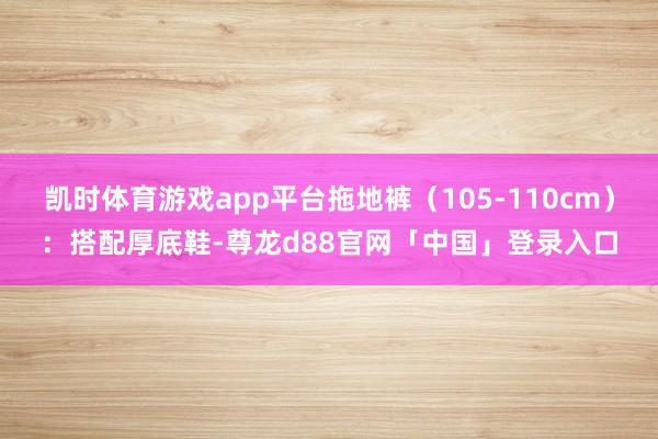 凯时体育游戏app平台拖地裤（105-110cm）：搭配厚底鞋-尊龙d88官网「中国」登录入口