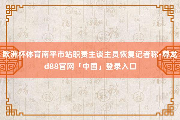 欧洲杯体育南平市站职责主谈主员恢复记者称-尊龙d88官网「中国」登录入口